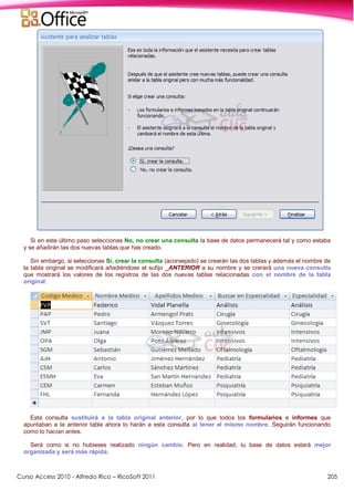 Curso Access 2010 - Alfredo Rico – RicoSoft 2011 205
Si en este último paso seleccionas No, no crear una consulta la base de datos permanecerá tal y como estaba
y se añadirán las dos nuevas tablas que has creado.
Sin embargo, si seleccionas Sí, crear la consulta (aconsejado) se crearán las dos tablas y además el nombre de
la tabla original se modificará añadiéndose el sufijo _ANTERIOR a su nombre y se crerará una nueva consulta
que mostrará los valores de los registros de las dos nuevas tablas relacionadas con el nombre de la tabla
original:
Esta consulta sustituirá a la tabla original anterior, por lo que todos los formularios e informes que
apuntaban a la anterior tabla ahora lo harán a esta consulta al tener el mismo nombre. Seguirán funcionando
como lo hacían antes.
Será como si no hubieses realizado ningún cambio. Pero en realidad, tu base de datos estará mejor
organizada y será más rápida.
 