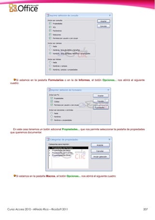 Curso Access 2010 - Alfredo Rico – RicoSoft 2011 207
Si estamos en la pestaña Formularios o en la de Informes, el botón Opciones... nos abrirá el siguiente
cuadro:
En este caso tenemos un botón adicional Propiedades... que nos permite seleccionar la pestaña de propiedades
que queremos documentar.
Si estamos en la pestaña Macros, el botón Opciones... nos abrirá el siguiente cuadro:
 