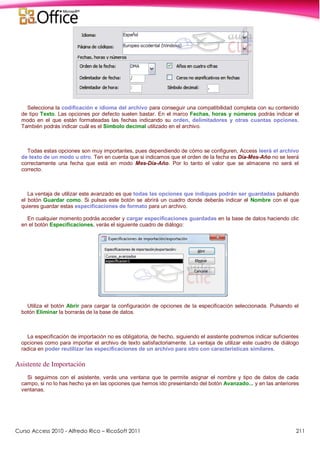 Curso Access 2010 - Alfredo Rico – RicoSoft 2011 211
Selecciona la codificación e idioma del archivo para conseguir una compatibilidad completa con su contenido
de tipo Texto. Las opciones por defecto suelen bastar. En el marco Fechas, horas y números podrás indicar el
modo en el que están formateadas las fechas indicando su orden, delimitadores y otras cuantas opciones.
También podrás indicar cuál es el Símbolo decimal utilizado en el archivo.
Todas estas opciones son muy importantes, pues dependiendo de cómo se configuren, Access leerá el archivo
de texto de un modo u otro. Ten en cuenta que si indicamos que el orden de la fecha es Día-Mes-Año no se leerá
correctamente una fecha que está en modo Mes-Día-Año. Por lo tanto el valor que se almacene no será el
correcto.
La ventaja de utilizar este avanzado es que todas las opciones que indiques podrán ser guardadas pulsando
el botón Guardar como. Si pulsas este botón se abrirá un cuadro donde deberás indicar el Nombre con el que
quieres guardar estas especificaciones de formato para un archivo.
En cualquier momento podrás acceder y cargar especificaciones guardadas en la base de datos haciendo clic
en el botón Especificaciones, verás el siguiente cuadro de diálogo:
Utiliza el botón Abrir para cargar la configuración de opciones de la especificación seleccionada. Pulsando el
botón Eliminar la borrarás de la base de datos.
La especificación de importación no es obligatoria, de hecho, siguiendo el asistente podremos indicar suficientes
opciones como para importar el archivo de texto satisfactoriamente. La ventaja de utilizar este cuadro de diálogo
radica en poder reutilizar las especificaciones de un archivo para otro con características similares.
Asistente de Importación
Si seguimos con el asistente, verás una ventana que te permite asignar el nombre y tipo de datos de cada
campo, si no lo has hecho ya en las opciones que hemos ido presentando del botón Avanzado... y en las anteriores
ventanas.
 