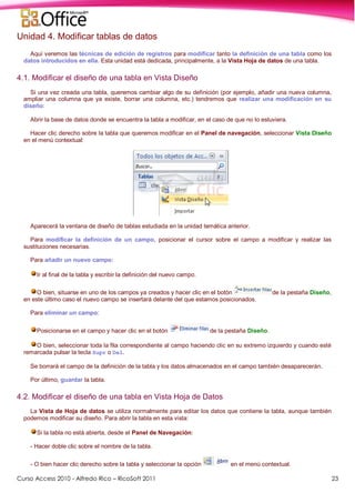 Curso Access 2010 - Alfredo Rico – RicoSoft 2011 23
Unidad 4. Modificar tablas de datos
Aquí veremos las técnicas de edición de registros para modificar tanto la definición de una tabla como los
datos introducidos en ella. Esta unidad está dedicada, principalmente, a la Vista Hoja de datos de una tabla.
4.1. Modificar el diseño de una tabla en Vista Diseño
Si una vez creada una tabla, queremos cambiar algo de su definición (por ejemplo, añadir una nueva columna,
ampliar una columna que ya existe, borrar una columna, etc.) tendremos que realizar una modificación en su
diseño:
Abrir la base de datos donde se encuentra la tabla a modificar, en el caso de que no lo estuviera.
Hacer clic derecho sobre la tabla que queremos modificar en el Panel de navegación, seleccionar Vista Diseño
en el menú contextual:
Aparecerá la ventana de diseño de tablas estudiada en la unidad temática anterior.
Para modificar la definición de un campo, posicionar el cursor sobre el campo a modificar y realizar las
sustituciones necesarias.
Para añadir un nuevo campo:
Ir al final de la tabla y escribir la definición del nuevo campo.
O bien, situarse en uno de los campos ya creados y hacer clic en el botón de la pestaña Diseño,
en este último caso el nuevo campo se insertará delante del que estamos posicionados.
Para eliminar un campo:
Posicionarse en el campo y hacer clic en el botón de la pestaña Diseño.
O bien, seleccionar toda la fila correspondiente al campo haciendo clic en su extremo izquierdo y cuando esté
remarcada pulsar la tecla Supr o Del.
Se borrará el campo de la definición de la tabla y los datos almacenados en el campo también desaparecerán.
Por último, guardar la tabla.
4.2. Modificar el diseño de una tabla en Vista Hoja de Datos
La Vista de Hoja de datos se utiliza normalmente para editar los datos que contiene la tabla, aunque también
podemos modificar su diseño. Para abrir la tabla en esta vista:
Si la tabla no está abierta, desde el Panel de Navegación:
- Hacer doble clic sobre el nombre de la tabla.
- O bien hacer clic derecho sobre la tabla y seleccionar la opción en el menú contextual.
 