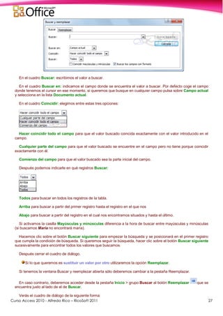 Curso Access 2010 - Alfredo Rico – RicoSoft 2011 27
En el cuadro Buscar: escribimos el valor a buscar.
En el cuadro Buscar en: indicamos el campo donde se encuentra el valor a buscar. Por defecto coge el campo
donde tenemos el cursor en ese momento, si queremos que busque en cualquier campo pulsa sobre Campo actual
y selecciona en la lista Documento actual.
En el cuadro Coincidir: elegimos entre estas tres opciones:
Hacer coincidir todo el campo para que el valor buscado coincida exactamente con el valor introducido en el
campo.
Cualquier parte del campo para que el valor buscado se encuentre en el campo pero no tiene porque coincidir
exactamente con él.
Comienzo del campo para que el valor buscado sea la parte inicial del campo.
Después podemos indicarle en qué registros Buscar:
Todos para buscar en todos los registros de la tabla.
Arriba para buscar a partir del primer registro hasta el registro en el que nos
Abajo para buscar a partir del registro en el cual nos encontramos situados y hasta el último.
Si activamos la casilla Mayúsculas y minúsculas diferencia a la hora de buscar entre mayúsculas y minúsculas
(si buscamos María no encontrará maría).
Hacemos clic sobre el botón Buscar siguiente para empezar la búsqueda y se posicionará en el primer registro
que cumpla la condición de búsqueda. Si queremos seguir la búsqueda, hacer clic sobre el botón Buscar siguiente
sucesivamente para encontrar todos los valores que buscamos.
Después cerrar el cuadro de diálogo.
Si lo que queremos es sustituir un valor por otro utilizaremos la opción Reemplazar.
Si tenemos la ventana Buscar y reemplezar abierta sólo deberemos cambiar a la pestaña Reemplazar.
En caso contrario, deberemos acceder desde la pestaña Inicio > grupo Buscar al botón Reemplazar que se
encuentra justo al lado de el de Buscar.
Verás el cuadro de diálogo de la siguiente forma:
 