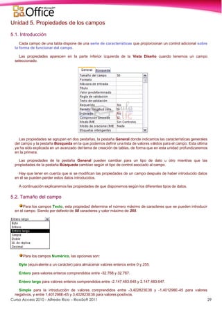 Curso Access 2010 - Alfredo Rico – RicoSoft 2011 29
Unidad 5. Propiedades de los campos
5.1. Introducción
Cada campo de una tabla dispone de una serie de características que proporcionan un control adicional sobre
la forma de funcionar del campo.
Las propiedades aparecen en la parte inferior izquierda de la Vista Diseño cuando tenemos un campo
seleccionado.
Las propiedades se agrupan en dos pestañas, la pestaña General donde indicamos las características generales
del campo y la pestaña Búsqueda en la que podemos definir una lista de valores válidos para el campo. Esta última
ya ha sido explicada en un avanzado del tema de creación de tablas, de forma que en esta unidad profundizaremos
en la primera.
Las propiedades de la pestaña General pueden cambiar para un tipo de dato u otro mientras que las
propiedades de la pestaña Búsqueda cambian según el tipo de control asociado al campo.
Hay que tener en cuenta que si se modifican las propiedades de un campo después de haber introducido datos
en él se pueden perder estos datos introducidos.
A continuación explicaremos las propiedades de que disponemos según los diferentes tipos de datos.
5.2. Tamaño del campo
Para los campos Texto, esta propiedad determina el número máximo de caracteres que se pueden introducir
en el campo. Siendo por defecto de 50 caracteres y valor máximo de 255.
Para los campos Numérico, las opciones son:
Byte (equivalente a un carácter) para almacenar valores enteros entre 0 y 255.
Entero para valores enteros comprendidos entre -32.768 y 32.767.
Entero largo para valores enteros comprendidos entre -2.147.483.648 y 2.147.483.647.
Simple para la introducción de valores comprendidos entre -3,402823E38 y -1,401298E-45 para valores
negativos, y entre 1,401298E-45 y 3,402823E38 para valores positivos.
 