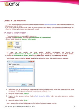 Curso Access 2010 - Alfredo Rico – RicoSoft 2011 33
Unidad 6. Las relaciones
En esta unidad veremos cómo relacionar tablas y los diferentes tipos de relaciones que pueden existir entre dos
tablas de una base de datos.
Si no sabes lo que es una relación en bases de datos, te introducimos algunos conceptos básicos para entender las
relaciones visita el apéndice correspondiente a la unidad.
6.1. Crear la primera relación
Para crear relaciones en Access 2010 deberemos:
- Pulsar el botón Relaciones de la pestaña Herramientas de base de datos.
- O bien, desde el botón de Archivo > Información.
En caso de que tengas una tabla abierta, también encontrarás este botón en:
- La pestaña Herramientas de tabla > Diseño > grupo Relaciones, si estamos en Vista Diseño.
- La pestaña Herramientas de tabla > Tabla > grupo Relaciones, si estamos en la Vista Hoja de datos.
Aparecerá el cuadro de diálogo Mostrar tabla y en él deberemos indicar qué tablas queremos relacionar.
1. Seleccionar una de las tablas que pertenecen a la relación haciendo clic sobre ella, aparecerá dicha tabla
remarcada. También puedes seleccionar varias a la vez pulsando CTRL.
2. Hacer clic sobre el botón Agregar.
3. Repetir los dos pasos anteriores hasta añadir todas las tablas sobre las cuales queramos efectuar
relaciones.
4. Hacer clic sobre el botón Cerrar.
Ahora aparecerá la ventana Relaciones con las tablas añadidas en el paso anterior.
 