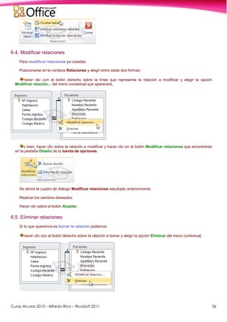 Curso Access 2010 - Alfredo Rico – RicoSoft 2011 36
6.4. Modificar relaciones
Para modificar relaciones ya creadas:
Posicionarse en la ventana Relaciones y elegir entre estas dos formas:
hacer clic con el botón derecho sobre la línea que representa la relación a modificar y elegir la opción
Modificar relación... del menú contextual que aparecerá,
o bien, hacer clic sobre la relación a modificar y hacer clic en el botón Modificar relaciones que encontrarás
en la pestaña Diseño de la banda de opciones.
Se abrirá el cuadro de diálogo Modificar relaciones estudiado anteriormente.
Realizar los cambios deseados.
Hacer clic sobre el botón Aceptar.
6.5. Eliminar relaciones
Si lo que queremos es borrar la relación podemos:
hacer clic con el botón derecho sobre la relación a borrar y elegir la opción Eliminar del menú contextual,
 
