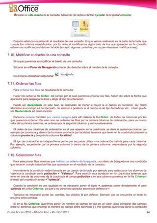 Curso Access 2010 - Alfredo Rico – RicoSoft 2011 44
Desde la vista diseño de la consulta, haciendo clic sobre el botón Ejecutar de la pestaña Diseño:
Cuando estamos visualizando el resultado de una consulta, lo que vemos realmente es la parte de la tabla que
cumple los criterios especificados, por lo tanto si modificamos algún dato de los que aparecen en la consulta
estaremos modificando el dato en la tabla (excepto algunas consultas que no permiten esas modificaciones).
7.10. Modificar el diseño de una consulta
Si lo que queremos es modificar el diseño de una consulta:
Situarse en el Panel de Navegación y hacer clic derecho sobre el nombre de la consulta.
En el menú contextual seleccionar .
7.11. Ordenar las filas
Para ordenar las filas del resultado de la consulta:
Hacer clic sobre la fila Orden: del campo por el cual queremos ordenar las filas, hacer clic sobre la flecha que
aparecerá para desplegar la lista y elegir el tipo de ordenación.
Puede ser Ascendente en este caso se ordenarán de menor a mayor si el campo es numérico, por orden
alfabético si el campo es de tipo texto, de anterior a posterior si el campo es de tipo fecha/hora, etc., o bien puede
ser Descendente en orden inverso.
Podemos ordenar también por varios campos para ello rellenar la fila Orden: de todas las columnas por las
que queremos ordenar. En este caso se ordenan las filas por la primera columna de ordenación, para un mismo
valor de la primera columna, se ordenan por la segunda columna, y así sucesivamente.
El orden de las columnas de ordenación es el que aparece en la cuadrícula, es decir si queremos ordenar por
ejemplo por provincia y dentro de la misma provincia por localidad tenemos que tener en la cuadrícula primero la
columna provincia y después la columna localidad.
El tipo de ordenación es independiente por lo que se puede utilizar una ordenación distinta para cada columna.
Por ejemplo, ascendente por la primera columna y dentro de la primera columna, descendente por la segunda
columna.
7.12. Seleccionar filas
Para seleccionar filas tenemos que indicar un criterio de búsqueda, un criterio de búsqueda es una condición
que deberán cumplir todas las filas que aparezcan en el resultado de la consulta.
Normalmente la condición estará basada en un campo de la tabla por ejemplo para seleccionar los alumnos de
Valencia la condición sería población = "Valencia". Para escribir esta condición en la cuadrícula tenemos que
tener en una de las columnas de la cuadrícula el campo poblacion y en esa columna ponemos en la fila Criterios:
el resto de la condición o sea ="Valencia".
Cuando la condición es una igualdad no es necesario poner el signo =, podemos poner directamente el valor
Valencia en la fila Criterios: ya que si no ponemos operador asume por defecto el =.
Tampoco es necesario poner las comillas, las añadirá él por defecto. Siempre que se encuentra un texto lo
encierra entre comillas.
Si en la fila Criterios: queremos poner un nombre de campo en vez de un valor (para comparar dos campos
entre sí) tenemos que encerrar el nombre del campo entre corchetes [ ]. Por ejemplo queremos poner la condición
 