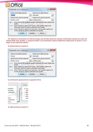 Curso Access 2010 - Alfredo Rico – RicoSoft 2011 49
Por defecto la combinación es interna (incluye sólo las filas donde los campos combinados (campos de unión) de
ambas tablas sean iguales), si queremos definir una combinación externa deberemos seleccionar la opción 2 o la 3
según lo que queramos obtener.
Si seleccionamos la opción 2,
la combinación aparecerá de la siguiente forma:
Si seleccionamos la opción 3,
 