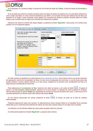 Curso Access 2010 - Alfredo Rico – RicoSoft 2011 57
En el apartado Ver podemos elegir si queremos ver la lista de todas las Tablas, la lista de todas las Consultas o
Ambas.
Si la consulta que estamos creando necesita sacar los datos de todos los registros de una sola tabla utilizaremos
como origen esa tabla, en caso contrario tendremos que definir una consulta normal para seleccionar las filas que
entrarán en el origen o para combinar varias tablas si la consulta que estamos creando necesita datos de varias
tablas y esa consulta será el origen de la consulta de referencias cruzadas.
Hacemos clic sobre el nombre del origen elegido y pulsamos el botón Siguiente > para pasar a la ventana que
puedes ver en la siguiente página...
En esta ventana el asistente nos pide introducir el encabezado de filas. Como hemos dicho una de las columnas
de agrupación servirá de encabezado de filas y la otra como encabezado de columnas, si una de esas columnas
puede contener muchos valores distintos y la otra pocos, elegiremos la primera como encabezado de filas y la
segunda para encabezado de columnas.
Para seleccionar el encabezado de filas, hacemos clic sobre el campo y clic sobre el botón . Al pasar el
campo a la lista Campos seleccionados: aparece en la zona inferior un ejemplo de cómo quedará la consulta;
hemos seleccionado el campo horas que representa al número de horas de duración del curso, y vemos que en la
consulta aparecerá una fila por cada valor distinto del campo horas.
Si nos hemos equivocado de campo pulsamos el botón y el campo se quita de la lista de campos
seleccionados.
Podemos seleccionar hasta tres campos. Si seleccionamos varios campos habrá en el resultado de la consulta
tantas filas como combinaciones distintas de valores de esos tres campos hayan en el origen de la consulta.
Los botones con las flechas dobles son para pasar de golpe todos los campos.
A continuación pulsamos el botón Siguiente> y aparece esta ventana:
 