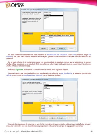 Curso Access 2010 - Alfredo Rico – RicoSoft 2011 58
En esta ventana el asistente nos pide introducir el encabezado de columnas. Aquí sólo podemos elegir un
campo y por cada valor distinto existente en el origen, generará una columna con el valor como encabezado de
columna.
En la parte inferior de la ventana se puede ver cómo quedará el resultado, vemos que al seleccionar el campo
Fecha Inicio, aparecerá en el resultado de la consulta una columna por cada valor que se encuentre en la columna
Fecha Inicio de la tabla Cursos.
Pulsando Siguiente, accedemos a una ventana que vemos en la siguiente página...
Como el campo que hemos elegido como encabezado de columna, es de tipo Fecha, el asistente nos permite
refinar un poco más el encabezado de columna con la siguiente ventana:
Cuando el encabezado de columna es una fecha, normalmente querremos los totales no por cada fecha sino por
mes, año o trimestre por eso el asistente nos pregunta en esta ventana qué tipo de agrupación queremos.
 
