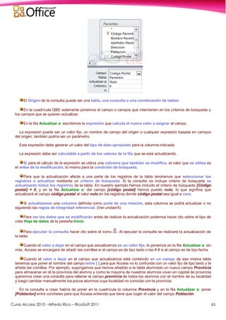 Curso Access 2010 - Alfredo Rico – RicoSoft 2011 65
El Origen de la consulta puede ser una tabla, una consulta o una combinación de tablas.
En la cuadrícula QBE solamente ponemos el campo o campos que intervienen en los criterios de búsqueda y
los campos que se quieren actualizar.
En la fila Actualizar a: escribimos la expresión que calcula el nuevo valor a asignar al campo.
La expresión puede ser un valor fijo, un nombre de campo del origen o cualquier expresión basada en campos
del origen, también podría ser un parámetro.
Esta expresión debe generar un valor del tipo de dato apropiado para la columna indicada.
La expresión debe ser calculable a partir de los valores de la fila que se está actualizando.
Si para el cálculo de la expresión se utiliza una columna que también se modifica, el valor que se utiliza es
el antes de la modificación, lo mismo para la condición de búsqueda.
Para que la actualización afecte a una parte de los registros de la tabla tendremos que seleccionar los
registros a actualizar mediante un criterio de búsqueda. Si la consulta no incluye criterio de búsqueda se
actualizarán todos los registros de la tabla. En nuestro ejemplo hemos incluido el criterio de búsqueda [Código
postal] = 0, y en la fila Actualizar a: del campo [código postal] hemos puesto nulo, lo que significa que
actualizará el campo código postal al valor nulo en los registros donde código postal sea igual a cero.
Si actualizamos una columna definida como parte de una relación, esta columna se podrá actualizar o no
siguiendo las reglas de integridad referencial. (Ver unidad 6)
Para ver los datos que se modificarán antes de realizar la actualización podemos hacer clic sobre el tipo de
vista Hoja de datos de la pestaña Inicio.
Para ejecutar la consulta hacer clic sobre el icono . Al ejecutar la consulta se realizará la actualización de
la tabla.
Cuando el valor a dejar en el campo que actualizamos es un valor fijo, lo ponemos en la fila Actualizar a: sin
más, Access se encargará de añadir las comillas si el campo es de tipo texto o las # # si el campo es de tipo fecha.
Cuando el valor a dejar en el campo que actualizamos está contenido en un campo de esa misma tabla
tenemos que poner el nombre del campo entre [ ] para que Access no lo confunda con un valor fijo de tipo texto y le
añada las comillas. Por ejemplo, supongamos que hemos añadido a la tabla alumnado un nuevo campo Provincia
para almacenar en él la provincia del alumno y como la mayoría de nuestros alumnos viven en capital de provincia
queremos crear una consulta para rellenar el campo provincia de todos los alumnos con el nombre de su localidad
y luego cambiar manualmente los pocos alumnos cuya localidad no coincida con la provincia.
En la consulta a crear habría de poner en la cuadrícula la columna Provincia y en la fila Actualizar a: poner
[Poblacion] entre corchetes para que Access entienda que tiene que coger el valor del campo Población.
 
