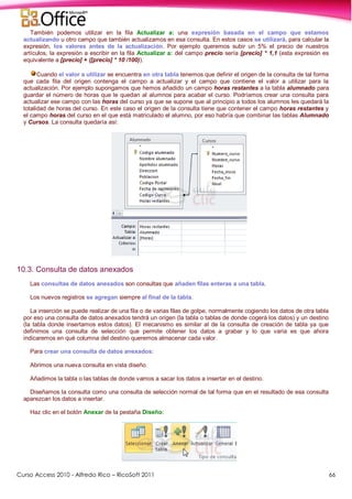 Curso Access 2010 - Alfredo Rico – RicoSoft 2011 66
También podemos utilizar en la fila Actualizar a: una expresión basada en el campo que estamos
actualizando u otro campo que también actualizamos en esa consulta. En estos casos se utilizará, para calcular la
expresión, los valores antes de la actualización. Por ejemplo queremos subir un 5% el precio de nuestros
artículos, la expresión a escribir en la fila Actualizar a: del campo precio sería [precio] * 1,1 (esta expresión es
equivalente a [precio] + ([precio] * 10 /100)).
Cuando el valor a utilizar se encuentra en otra tabla tenemos que definir el origen de la consulta de tal forma
que cada fila del origen contenga el campo a actualizar y el campo que contiene el valor a utilizar para la
actualización. Por ejemplo supongamos que hemos añadido un campo horas restantes a la tabla alumnado para
guardar el número de horas que le quedan al alumnos para acabar el curso. Podríamos crear una consulta para
actualizar ese campo con las horas del curso ya que se supone que al principio a todos los alumnos les quedará la
totalidad de horas del curso. En este caso el origen de la consulta tiene que contener el campo horas restantes y
el campo horas del curso en el que está matriculado el alumno, por eso habría que combinar las tablas Alumnado
y Cursos. La consulta quedaría así:
10.3. Consulta de datos anexados
Las consultas de datos anexados son consultas que añaden filas enteras a una tabla.
Los nuevos registros se agregan siempre al final de la tabla.
La inserción se puede realizar de una fila o de varias filas de golpe, normalmente cogiendo los datos de otra tabla
por eso una consulta de datos anexados tendrá un origen (la tabla o tablas de donde cogerá los datos) y un destino
(la tabla donde insertamos estos datos). El mecanismo es similar al de la consulta de creación de tabla ya que
definimos una consulta de selección que permite obtener los datos a grabar y lo que varía es que ahora
indicaremos en qué columna del destino queremos almacenar cada valor.
Para crear una consulta de datos anexados:
Abrimos una nueva consulta en vista diseño.
Añadimos la tabla o las tablas de donde vamos a sacar los datos a insertar en el destino.
Diseñamos la consulta como una consulta de selección normal de tal forma que en el resultado de esa consulta
aparezcan los datos a insertar.
Haz clic en el botón Anexar de la pestaña Diseño:
 