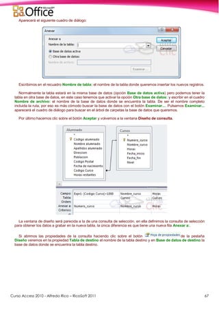 Curso Access 2010 - Alfredo Rico – RicoSoft 2011 67
Aparecerá el siguiente cuadro de diálogo:
Escribimos en el recuadro Nombre de tabla: el nombre de la tabla donde queremos insertar los nuevos registros.
Normalmente la tabla estará en la misma base de datos (opción Base de datos activa) pero podemos tener la
tabla en otra base de datos, en este caso tenemos que activar la opción Otra base de datos: y escribir en el cuadro
Nombre de archivo: el nombre de la base de datos donde se encuentra la tabla. De ser el nombre completo
incluida la ruta, por eso es más cómodo buscar la base de datos con el botón Examinar.... Pulsamos Examinar...
aparecerá el cuadro de diálogo para buscar en el árbol de carpetas la base de datos que queremos.
Por último hacemos clic sobre el botón Aceptar y volvemos a la ventana Diseño de consulta.
La ventana de diseño será parecida a la de una consulta de selección, en ella definimos la consulta de selección
para obtener los datos a grabar en la nueva tabla, la única diferencia es que tiene una nueva fila Anexar a:.
Si abrimos las propiedades de la consulta haciendo clic sobre el botón de la pestaña
Diseño veremos en la propiedad Tabla de destino el nombre de la tabla destino y en Base de datos de destino la
base de datos donde se encuentra la tabla destino.
 