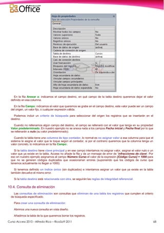 Curso Access 2010 - Alfredo Rico – RicoSoft 2011 68
En la fila Anexar a: indicamos el campo destino, en qué campo de la tabla destino queremos dejar el valor
definido en esa columna.
En la fila Campo: indicamos el valor que queremos se grabe en el campo destino, este valor puede ser un campo
del origen, un valor fijo, o cualquier expresión válida.
Podemos incluir un criterio de búsqueda para seleccionar del origen los registros que se insertarán en el
destino.
Cuando no rellenamos algún campo del destino, el campo se rellenará con el valor que tenga en su propiedad
Valor predeterminado. En nuestro ejemplo no se anexa nada a los campos Fecha inicial y Fecha final por lo que
se rellenarán a nulo (su valor predeterminado).
Cuando la tabla tiene una columna de tipo contador, lo normal es no asignar valor a esa columna para que el
sistema le asigne el valor que le toque según el contador, si por el contrario queremos que la columna tenga un
valor concreto, lo indicamos en la fila Campo:.
Si la tabla destino tiene clave principal y en ese campo intentamos no asignar valor, asignar el valor nulo o un
valor que ya existe en la tabla, Access no añade la fila y da un mensaje de error de 'infracciones de clave'. Por
eso en nuestro ejemplo asignamos al campo Número Curso el valor de la expresión [Código Curso] + 1000 para
que no se generen códigos duplicados que ocasionarían errores (suponiendo que los códigos de curso que
tenemos actualmente no llegan a 1000).
Si tenemos definido un índice único (sin duplicados) e intentamos asignar un valor que ya existe en la tabla
también devuelve el mismo error.
Si la tabla destino está relacionada con otra, se seguirán las reglas de integridad referencial.
10.4. Consulta de eliminación
Las consultas de eliminación son consultas que eliminan de una tabla los registros que cumplen el criterio
de búsqueda especificado.
Para crear una consulta de eliminación:
Abrimos una nueva consulta en vista diseño.
Añadimos la tabla de la que queremos borrar los registros.
 