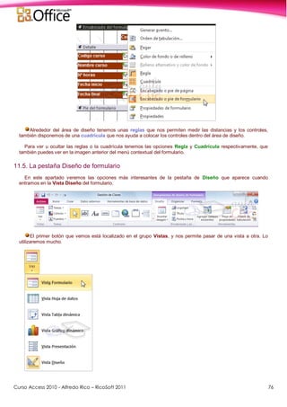 Curso Access 2010 - Alfredo Rico – RicoSoft 2011 76
Alrededor del área de diseño tenemos unas reglas que nos permiten medir las distancias y los controles,
también disponemos de una cuadrícula que nos ayuda a colocar los controles dentro del área de diseño.
Para ver u ocultar las reglas o la cuadrícula tenemos las opciones Regla y Cuadrícula respectivamente, que
también puedes ver en la imagen anterior del menú contextual del formulario.
11.5. La pestaña Diseño de formulario
En este apartado veremos las opciones más interesantes de la pestaña de Diseño que aparece cuando
entramos en la Vista Diseño del formulario.
El primer botón que vemos está localizado en el grupo Vistas, y nos permite pasar de una vista a otra. Lo
utilizaremos mucho.
 