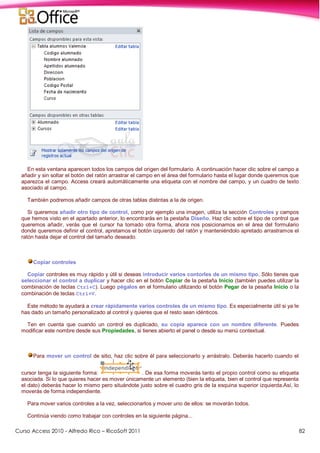 Curso Access 2010 - Alfredo Rico – RicoSoft 2011 82
En esta ventana aparecen todos los campos del origen del formulario. A continuación hacer clic sobre el campo a
añadir y sin soltar el botón del ratón arrastrar el campo en el área del formulario hasta el lugar donde queremos que
aparezca el campo. Access creará automáticamente una etiqueta con el nombre del campo, y un cuadro de texto
asociado al campo.
También podremos añadir campos de otras tablas distintas a la de origen.
Si queremos añadir otro tipo de control, como por ejemplo una imagen, utiliza la sección Controles y campos
que hemos visto en el apartado anterior, lo encontrarás en la pestaña Diseño. Haz clic sobre el tipo de control que
queremos añadir, verás que el cursor ha tomado otra forma, ahora nos posicionamos en el área del formulario
donde queremos definir el control, apretamos el botón izquierdo del ratón y manteniéndolo apretado arrastramos el
ratón hasta dejar el control del tamaño deseado.
Copiar controles
Copiar controles es muy rápido y útil si deseas introducir varios contorles de un mismo tipo. Sólo tienes que
seleccionar el control a duplicar y hacer clic en el botón Copiar de la pestaña Inicio (también puedes utilizar la
combinación de teclas Ctrl+C). Luego pégalos en el formulario utilizando el botón Pegar de la pesaña Inicio o la
combinación de teclas Ctrl+V.
Este método te ayudará a crear rápidamente varios controles de un mismo tipo. Es especialmente útil si ya le
has dado un tamaño personalizado al control y quieres que el resto sean idénticos.
Ten en cuenta que cuando un control es duplicado, su copia aparece con un nombre diferente. Puedes
modificar este nombre desde sus Propiedades, si tienes abierto el panel o desde su menú contextual.
Para mover un control de sitio, haz clic sobre él para seleccionarlo y arrástralo. Deberás hacerlo cuando el
cursor tenga la siguiente forma: . De esa forma moverás tanto el propio control como su etiqueta
asociada. Si lo que quieres hacer es mover únicamente un elemento (bien la etiqueta, bien el control que representa
el dato) deberás hacer lo mismo pero situándote justo sobre el cuadro gris de la esquina superior izquierda.Así, lo
moverás de forma independiente.
Para mover varios controles a la vez, seleccionarlos y mover uno de ellos: se moverán todos.
Continúa viendo como trabajar con controles en la siguiente página...
 