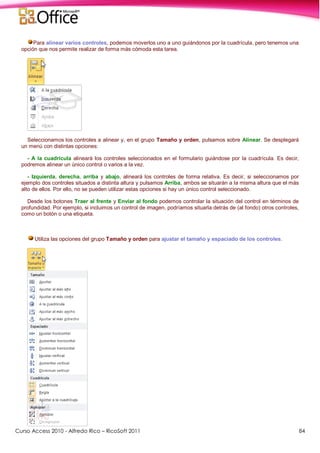 Curso Access 2010 - Alfredo Rico – RicoSoft 2011 84
Para alinear varios controles, podemos moverlos uno a uno guiándonos por la cuadrícula, pero tenemos una
opción que nos permite realizar de forma más cómoda esta tarea.
Seleccionamos los controles a alinear y, en el grupo Tamaño y orden, pulsamos sobre Alinear. Se desplegará
un menú con distintas opciones:
- A la cuadrícula alineará los controles seleccionados en el formulario guiándose por la cuadrícula. Es decir,
podremos alinear un único control o varios a la vez.
- Izquierda, derecha, arriba y abajo, alineará los controles de forma relativa. Es decir, si seleccionamos por
ejemplo dos controles situados a distinta altura y pulsamos Arriba, ambos se situarán a la misma altura que el más
alto de ellos. Por ello, no se pueden utilizar estas opciones si hay un único control seleccionado.
Desde los botones Traer al frente y Enviar al fondo podemos controlar la situación del control en términos de
profundidad. Por ejemplo, si incluimos un control de imagen, podríamos situarla detrás de (al fondo) otros controles,
como un botón o una etiqueta.
Utiliza las opciones del grupo Tamaño y orden para ajustar el tamaño y espaciado de los controles.
 