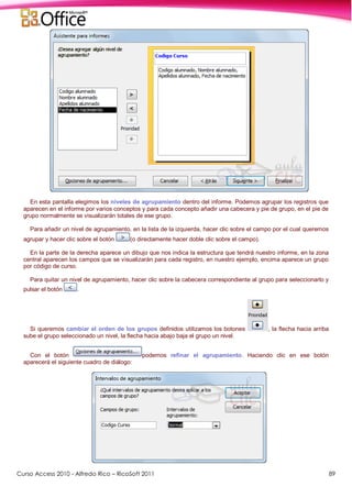 Curso Access 2010 - Alfredo Rico – RicoSoft 2011 89
En esta pantalla elegimos los niveles de agrupamiento dentro del informe. Podemos agrupar los registros que
aparecen en el informe por varios conceptos y para cada concepto añadir una cabecera y pie de grupo, en el pie de
grupo normalmente se visualizarán totales de ese grupo.
Para añadir un nivel de agrupamiento, en la lista de la izquierda, hacer clic sobre el campo por el cual queremos
agrupar y hacer clic sobre el botón (o directamente hacer doble clic sobre el campo).
En la parte de la derecha aparece un dibujo que nos indica la estructura que tendrá nuestro informe, en la zona
central aparecen los campos que se visualizarán para cada registro, en nuestro ejemplo, encima aparece un grupo
por código de curso.
Para quitar un nivel de agrupamiento, hacer clic sobre la cabecera correspondiente al grupo para seleccionarlo y
pulsar el botón .
Si queremos cambiar el orden de los grupos definidos utilizamos los botones , la flecha hacia arriba
sube el grupo seleccionado un nivel, la flecha hacia abajo baja el grupo un nivel.
Con el botón podemos refinar el agrupamiento. Haciendo clic en ese botón
aparecerá el siguiente cuadro de diálogo:
 