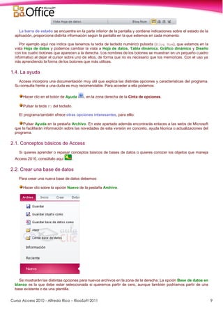 Curso Access 2010 - Alfredo Rico – RicoSoft 2011 9
La barra de estado se encuentra en la parte inferior de la pantalla y contiene indicaciones sobre el estado de la
aplicación, proporciona distinta información según la pantalla en la que estemos en cada momento.
Por ejemplo aquí nos indica que tenemos la tecla de teclado numérico pulsada (Bloq Num), que estamos en la
vista Hoja de datos y podemos cambiar la vista a Hoja de datos, Tabla dinámica, Gráfico dinámico y Diseño
con los cuatro botones que aparecen a la derecha. Los nombres de los botones se muestran en un pequeño cuadro
informativo al dejar el cursor sobre uno de ellos, de forma que no es necesario que los memorices. Con el uso ya
irás aprendiendo la forma de los botones que más utilices.
1.4. La ayuda
Access incorpora una documentación muy útil que explica las distintas opciones y características del programa.
Su consulta frente a una duda es muy recomendable. Para acceder a ella podemos:
Hacer clic en el botón de Ayuda , en la zona derecha de la Cinta de opciones.
Pulsar la tecla F1 del teclado.
El programa también ofrece otras opciones interesantes, para elllo:
Pulsar Ayuda en la pestaña Archivo. En este apartado además encontrarás enlaces a las webs de Microsoft
que te facilitarán información sobre las novedades de esta versión en concreto, ayuda técnica o actualizaciones del
programa.
2.1. Conceptos básicos de Access
Si quieres aprender o repasar conceptos básicos de bases de datos o quieres conocer los objetos que maneja
Access 2010, consúltalo aquí .
2.2. Crear una base de datos
Para crear una nueva base de datos debemos:
Hacer clic sobre la opción Nuevo de la pestaña Archivo.
Se mostrarán las distintas opciones para nuevos archivos en la zona de la derecha. La opción Base de datos en
blanco es la que debe estar seleccionada si queremos partir de cero, aunque también podríamos partir de una
base existente o de una plantilla.
 