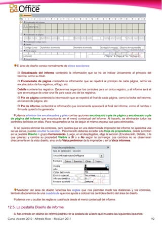 Curso Access 2010 - Alfredo Rico – RicoSoft 2011 92
El área de diseño consta normalmente de cinco secciones:
El Encabezado del informe contendrá la información que se ha de indicar únicamente al principio del
informe, como su título.
El Encabezado de página contendrá la información que se repetirá al principio de cada página, como los
encabezados de los registros, el logo, etc.
Detalle contiene los registros. Deberemos organizar los controles para un único registro, y el informe será el
que se encargue de crear una fila para cada uno de los registros.
El Pie de página contendrá la información que se repetirá al final de cada página, como la fecha del informe,
el número de página, etc.
El Pie de informe contendrá la información que únicamente aparecerá al final del informe, como el nombre o
firma de quien lo ha generado.
Podemos eliminar los encabezados y pies con las opciones encabezado o pie de página y encabezado o pie
de página del informe que encontrarás en el menú contextual del informe. Al hacerlo, se eliminarán todos los
controles definidos en ellas. Para recuperarlos se ha de seguir el mismo proceso que para eliminarlos.
Si no quieres eliminar los controles, pero quieres que en una determinada impresión del informe no aparezca una
de las zonas, puedes ocultar la sección. Para hacerlo deberás acceder a la Hoja de propiedades, desde su botón
en la pestaña Diseño > grupo Herramientas. Luego, en el desplegable, elige la sección (Encabezado, Detalle, o la
que quieras) y cambia su propiedad Visible a Sí o a No según te convenga. Los cambios no se observarán
directamente en la vista diseño, sino en la Vista preliminar de la impresión o en la Vista informes.
Alrededor del área de diseño tenemos las reglas que nos permiten medir las distancias y los controles,
también disponemos de una cuadrícula que nos ayuda a colocar los controles dentro del área de diseño.
Podemos ver u ocultar las reglas o cuadrícula desde el menú contextual del informe.
12.5. La pestaña Diseño de informe
Si has entrado en diseño de informe podrás ver la pestaña de Diseño que muestra las siguientes opciones:
 