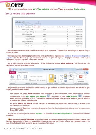 Curso Access 2010 - Alfredo Rico – RicoSoft 2011 98
O, si ya lo tienes abierto, pulsar Ver > Vista preliminar en el grupo Vistas de la pestaña Diseño o Inicio
12.9. La ventana Vista preliminar
En esta ventana vemos el informe tal como saldrá en la impresora. Observa cómo se distingue la agrupación por
código de curso.
Para pasar por las distintas páginas tenemos en la parte inferior izquierda una barra de desplazamiento por los
registros con los botones que ya conocemos para ir a la primera página, a la página anterior, a una página
concreta, a la página siguiente o a la última página.
En la parte superior tenemos una nueva y única pestaña, la pestaña Vista preliminar, con iconos que nos
ayudarán a ejecutar algunas acciones:
Es posible que veas los botones de forma distinta, ya que cambian de tamaño dependiendo del tamaño de que
disponga la ventana de Access.
Los botones del grupo Zoom permiten, tanto aproximar y alejar el informe, como elegir cuántas páginas
quieres ver a la vez: Una página, Dos páginas , una junta a la otra; o Más páginas , pudiendo
elegir entre las opciones 4, 8 o 12. Cuantas más páginas visualices, más pequeñas se verán, pero te ayudará
a hacerte una idea del resultado final.
El grupo Diseño de página permite cambiar la orientación del papel para la impresión y acceder a la
configuración de la página.
Las opciones de Datos las veremos más adelante. Permiten la exportación de datos a otros formatos como
Excel, PDF o XPS.
Ya sólo nos queda elegir si queremos Imprimir o si queremos Cerrar la vista preliminar para continuar editando
el informe.
Recuerda que la Vista preliminar es muy importante. No debes comprobar únicamente la primera página, sino
también las siguientes. Esto cobra especial importancia en caso de que nuestro informe sea demasiado ancho, ya
que el resultado podría ser similar al que se muestra en la imagen:
 