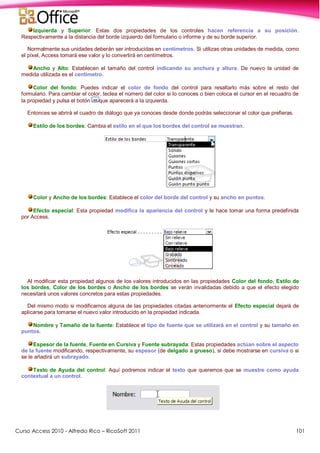 Curso Access 2010 - Alfredo Rico – RicoSoft 2011 101
Izquierda y Superior: Estas dos propiedades de los controles hacen referencia a su posición.
Respectivamente a la distancia del borde izquierdo del formulario o informe y de su borde superior.
Normalmente sus unidades deberán ser introducidas en centímetros. Si utilizas otras unidades de medida, como
el píxel, Access tomará ese valor y lo convertirá en centímetros.
Ancho y Alto: Establecen el tamaño del control indicando su anchura y altura. De nuevo la unidad de
medida utilizada es el centímetro.
Color del fondo: Puedes indicar el color de fondo del control para resaltarlo más sobre el resto del
formulario. Para cambiar el color, teclea el número del color si lo conoces o bien coloca el cursor en el recuadro de
la propiedad y pulsa el botón que aparecerá a la izquierda.
Entonces se abrirá el cuadro de diálogo que ya conoces desde donde podrás seleccionar el color que prefieras.
Estilo de los bordes: Cambia el estilo en el que los bordes del control se muestran.
Color y Ancho de los bordes: Establece el color del borde del control y su ancho en puntos.
Efecto especial: Esta propiedad modifica la apariencia del control y le hace tomar una forma predefinida
por Access.
Al modificar esta propiedad algunos de los valores introducidos en las propiedades Color del fondo, Estilo de
los bordes, Color de los bordes o Ancho de los bordes se verán invalidadas debido a que el efecto elegido
necesitará unos valores concretos para estas propiedades.
Del mismo modo si modificamos alguna de las propiedades citadas anteriormente el Efecto especial dejará de
aplicarse para tomarse el nuevo valor introducido en la propiedad indicada.
Nombre y Tamaño de la fuente: Establece el tipo de fuente que se utilizará en el control y su tamaño en
puntos.
Espesor de la fuente, Fuente en Cursiva y Fuente subrayada: Estas propiedades actúan sobre el aspecto
de la fuente modificando, respectivamente, su espesor (de delgado a grueso), si debe mostrarse en cursiva o si
se le añadirá un subrayado.
Texto de Ayuda del control: Aquí podremos indicar el texto que queremos que se muestre como ayuda
contextual a un control.
 