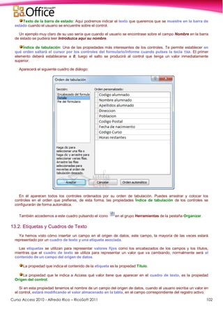 Curso Access 2010 - Alfredo Rico – RicoSoft 2011 102
Texto de la barra de estado: Aquí podremos indicar el texto que queremos que se muestre en la barra de
estado cuando el usuario se encuentre sobre el control.
Un ejemplo muy claro de su uso sería que cuando el usuario se encontrase sobre el campo Nombre en la barra
de estado se pudiera leer Introduzca aquí su nombre.
Índice de tabulación: Una de las propiedades más interesantes de los controles. Te permite establecer en
qué orden saltará el cursor por los controles del formulario/informe cuando pulses la tecla TAB. El primer
elemento deberá establecerse a 0, luego el salto se producirá al control que tenga un valor inmediatamente
superior.
Aparecerá el siguiente cuadro de diálogo:
En él aparecen todos los controles ordenados por su orden de tabulación. Puedes arrastrar y colocar los
controles en el orden que prefieras, de esta forma, las propiedades Índice de tabulación de los controles se
configurarán de forma automática.
También accedemos a este cuadro pulsando el icono en el grupo Herramientas de la pestaña Organizar.
13.2. Etiquetas y Cuadros de Texto
Ya hemos visto cómo insertar un campo en el origen de datos, este campo, la mayoría de las veces estará
representado por un cuadro de texto y una etiqueta asociada.
Las etiquetas se utilizan para representar valores fijos como los encabezados de los campos y los títulos,
mientras que el cuadro de texto se utiliza para representar un valor que va cambiando, normalmente será el
contenido de un campo del origen de datos.
La propiedad que indica el contenido de la etiqueta es la propiedad Título.
La propiedad que le indica a Access qué valor tiene que aparecer en el cuadro de texto, es la propiedad
Origen del control.
Si en esta propiedad tenemos el nombre de un campo del origen de datos, cuando el usuario escriba un valor en
el control, estará modificando el valor almacenado en la tabla, en el campo correspondiente del registro activo.
 
