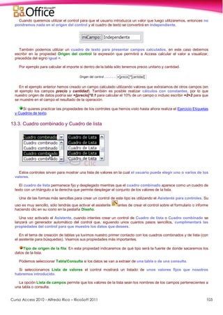 Curso Access 2010 - Alfredo Rico – RicoSoft 2011 103
Cuando queremos utilizar el control para que el usuario introduzca un valor que luego utilizaremos, entonces no
pondremos nada en el origen del control y el cuadro de texto se convertirá en independiente.
También podemos utilizar un cuadro de texto para presentar campos calculados, en este caso debemos
escribir en la propiedad Origen del control la expresión que permitirá a Access calcular el valor a visualizar,
precedida del signo igual =.
Por ejemplo para calcular el importe si dentro de la tabla sólo tenemos precio unitario y cantidad.
En el ejemplo anterior hemos creado un campo calculado utilizando valores que extraíamos de otros campos (en
el ejemplo los campos precio y cantidad). También es posible realizar cálculos con constantes, por lo que
nuestro origen de datos podría ser =[precio]*0.1 para calcular el 10% de un campo o incluso escribir =2+2 para que
se muestre en el campo el resultado de la operación.
Si quieres practicar las propiedades de los controles que hemos visto hasta ahora realiza el Ejercicio Etiquetas
y Cuadros de texto.
13.3. Cuadro combinado y Cuadro de lista
Estos controles sirven para mostrar una lista de valores en la cual el usuario puede elegir uno o varios de los
valores.
El cuadro de lista permanece fijo y desplegado mientras que el cuadro combinado aparece como un cuadro de
texto con un triángulo a la derecha que permite desplegar el conjunto de los valores de la lista.
Una de las formas más sencillas para crear un control de este tipo es utilizando el Asistente para controles. Su
uso es muy sencillo, sólo tendrás que activar el asistente antes de crear el control sobre el formulario o informe
haciendo clic en su icono en la pestaña Diseño.
Una vez activado el Asistente, cuando intentes crear un control de Cuadro de lista o Cuadro combinado se
lanzará un generador automático del control que, siguiendo unos cuantos pasos sencillos, cumplimentará las
propiedades del control para que muestre los datos que desees.
En el tema de creación de tablas ya tuvimos nuestro primer contacto con los cuadros combinados y de lista (con
el asistente para búsquedas). Veamos sus propiedades más importantes.
Tipo de origen de la fila: En esta propiedad indicaremos de qué tipo será la fuente de donde sacaremos los
datos de la lista.
Podemos seleccionar Tabla/Consulta si los datos se van a extraer de una tabla o de una consulta.
Si seleccionamos Lista de valores el control mostrará un listado de unos valores fijos que nosotros
habremos introducido.
La opción Lista de campos permite que los valores de la lista sean los nombres de los campos pertenecientes a
una tabla o consulta.
 
