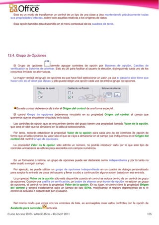 Curso Access 2010 - Alfredo Rico – RicoSoft 2011 105
Este es un modo de transformar un control de un tipo de una clase a otra manteniendo prácticamente todas
sus propiedades intactas, sobre todo aquellas relativas a los orígenes de datos.
Esta opción también está disponible en el menú contextual de los cuadros de texto.
13.4. Grupo de Opciones
El Grupo de opciones permite agrupar controles de opción por Botones de opción, Casillas de
verificación o Botones de alternar. Esto es útil para facilitar al usuario la elección, distinguiendo cada uno de los
conjuntos limitado de alternativas.
La mayor ventaja del grupo de opciones es que hace fácil seleccionar un valor, ya que el usuario sólo tiene que
hacer clic en el valor que desee y sólo puede elegir una opción cada vez de entre el grupo de opciones.
En este control deberemos de tratar el Origen del control de una forma especial.
El control Grupo de opciones deberemos vincularlo en su propiedad Origen del control al campo que
queremos que se encuentre vinculado en la tabla.
Los controles de opción que se encuentren dentro del grupo tienen una propiedad llamada Valor de la opción,
que será el valor que se almacene en la tabla al seleccionarlos.
Por tanto, deberás establecer la propiedad Valor de la opción para cada uno de los controles de opción de
forma que al seleccionarlos su valor sea el que se vaya a almacenar en el campo que indiquemos en el Origen del
control del control Grupo de opciones.
La propiedad Valor de la opción sólo admite un número, no podrás introducir texto por lo que este tipo de
controles unicamente se utilizan para asociarlos con campos numéricos.
En un formulario o infirme, un grupo de opciones puede ser declarado como independiente y por lo tanto no
estar sujeto a ningún campo.
Por ejemplo, se puede utilizar un grupo de opciones independiente en un cuadro de diálogo personalizado
para aceptar la entrada de datos del usuario y llevar a cabo a continuación alguna acción basada en esa entrada.
La propiedad Valor de la opción sólo está disponible cuando el control se coloca dentro de un control de grupo
de opciones. Cuando una casilla de verificación, un botón de alternar o un botón de opción no está en un grupo
de opciones, el control no tiene la propiedad Valor de la opción. En su lugar, el control tiene la propiedad Origen
del control y deberá establecerse para un campo de tipo Sí/No, modificando el registro dependiendo de si el
control es activado o desactivado por el usuario.
Del mismo modo que vimos con los controles de lista, es aconsejable crear estos controles con la opción de
Asistente para controles activada.
 