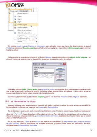 Curso Access 2010 - Alfredo Rico – RicoSoft 2011 107
Es posible añadir nuevas Páginas o eliminarlas, para ello sólo tienes que hacer clic derecho sobre el control
Pestaña y seleccionar Insertar página para añadir una nueva página o hacer clic en Eliminar página para eliminar
la página activa.
Si tienes más de una página incluida en el control Pestaña deberás utilizar la opción Orden de las páginas... en
el menú contextual para cambiar su disposición. Aparecerá el siguiente cuadro de diálogo:
Utiliza los botones Subir y Hacia abajo para cambiar el orden y disposición de la página seleccionada de modo
que la que se encuentra en la parte superior de la lista estará situada más a la izquierda y, al contrario, la que se
encuentre en la parte inferior estará situada más hacia la derecha.
Cuando hayas terminado pulsa el botón Aceptar y podrás ver el control Pestaña con las Páginas ordenadas.
13.6. Las herramientas de dibujo
Nuestro siguiente paso será echarle un vistazo a dos de los controles que nos ayudarán a mejorar el diseño de
los formularios o informes que creemos: las Líneas y los Rectángulos.
En ambos casos su creación es la misma (e igual también para el resto de los controles). Basta con seleccionar
el control o y luego dibujarlo en el formulario o informe. Para ello sólo tienes que hacer clic en el punto en
el que quieras que empiece el control, y sin soltar el botón del ratón, desplazamos el cursor hasta que el control
alcance el tamaño deseado.
En el caso del control Línea la tecla MAYUS nos será de mucha utilidad. Si mantenemos esta tecla de nuestro
teclado pulsada mientras realizamos las acciones anteriores podremos crear líneas sin inclinación, es decir,
completamente horizontales o verticales.
 