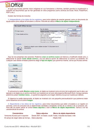 Curso Access 2010 - Alfredo Rico – RicoSoft 2011 110
Al igual que Access permite incluir imágenes en sus formularios o informes, también permite la visualización e
inclusión de documentos que se han generado en otros programas (como archivos de Excel, Word, PowerPoint,
PDF's, etc.).
Existen dos formas de incluirlos:
1. Independiente a los datos de los registros, para incluir objetos de caracter general, como un documento de
ayuda sobre cómo utilizar el formulario o informe. Para ello se utiliza el Marco de objeto independiente.
Aquí se nos presentan dos opciones. Podemos crear un archivo nuevo (en blanco) y modificarlo desde cero, o
seleccionar la opción Crear desde archivo y se nos dará la opción de seleccionar un archivo ya existente. En
cualquier caso desde el listado podremos elegir el tipo de objeto que queremos insertar, de los que Access admite.
Si activamos la casilla Mostrar como icono, el objeto se mostrará como el icono de la aplicación que lo abre, por
ejemplo si el objeto es un archivo de Word, se mostrará con el icono del programa Microsoft Word. Aunque siempre
podremos pulsar Cambiar icono... si queremos asignarle una imagen distinta a la que se muestra por defecto.
Si dejamos la casilla desmarcada, el objeto se mostrará con una pequeña previsualización que podremos tratar
como hacemos con el control Imagen.
2. Dependiente a los datos de los registros, para incluir documentos que están vinculados a un registro en
concreto, como el currículum de un determinado candidato a empleado, la foto de un cliente o de un producto, etc.
Para ello se puede utilizar el control Datos adjuntos o bien el Marco de objeto dependiente. Vamos a ver las
características de ambos.
Característica Datos adjuntos Marco de objeto dependiente
Versiones Access que lo soportan Desde 2007, en bases .accdb Todas, incluidas las bases .mdb
El campo de origen debe ser de tipo... Datos adjuntos Objeto OLE
 