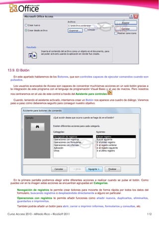 Curso Access 2010 - Alfredo Rico – RicoSoft 2011 112
13.9. El Botón
En este apartado hablaremos de los Botones, que son controles capaces de ejecutar comandos cuando son
pulsados.
Los usuarios avanzados de Access son capaces de concentrar muchísimas acciones en un solo botón gracias a
la integración de este programa con el lenguaje de programación Visual Basic y al uso de macros. Pero nosotros
nos centraremos en el uso de este control a través del Asistente para controles .
Cuando, teniendo el asistente activado, intentamos crear un Botón nos aparece una cuadro de diálogo. Veremos
paso a paso cómo deberemos seguirlo para conseguir nuestro objetivo.
En la primera pantalla podremos elegir entre diferentes acciones a realizar cuando se pulse el botón. Como
puedes ver en la imagen estas acciones se encuentran agrupadas en Categorías.
Navegación de registros te permite crear botones para moverte de forma rápida por todos los datos del
formulario, buscando registros o desplazándote directamente a alguno en particular.
Operaciones con registros te permite añadir funciones como añadir nuevos, duplicarlos, eliminarlos,
guardarlos o imprimirlos.
También podrás añadir un botón para abrir, cerrar o imprimir informes, formularios y consultas, etc.
 