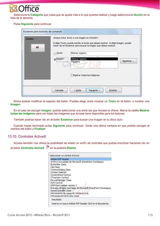 Curso Access 2010 - Alfredo Rico – RicoSoft 2011 113
Selecciona la Categoría que creas que se ajusta más a lo que quieres realizar y luego selecciona la Acción en la
lista de la derecha.
Pulsa Siguiente para continuar.
Ahora podrás modificar el aspecto del botón. Puedes elegir entre mostrar un Texto en el botón, o mostrar una
Imagen.
En el caso de escoger Imagen, podrás seleccionar una entre las que Access te ofrece. Marca la casilla Mostrar
todas las imágenes para ver todas las imágenes que Access tiene disponible para los botones.
También podrías hacer clic en el botón Examinar para buscar una imagen en tu disco duro.
Cuando hayas terminado pulsa Siguiente para continuar. Verás una última ventana en que podrás escoger el
nombre del botón y Finalizar.
13.10. Controles ActiveX
Access también nos ofrece la posibilidad de añadir un sinfín de controles que podrás encontrar haciendo clic en
el botón Controles ActiveX en la pestaña Diseño.
 