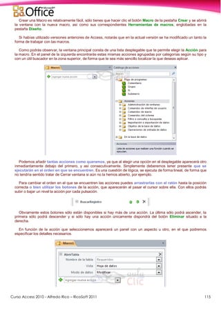 Curso Access 2010 - Alfredo Rico – RicoSoft 2011 115
Crear una Macro es relativamente fácil, sólo tienes que hacer clic el botón Macro de la pestaña Crear y se abrirá
la ventana con la nueva macro, así como sus correspondientes Herramientas de macros, englobadas en la
pestaña Diseño.
Si habías utilizado versiones anteriores de Access, notarás que en la actual versión se ha modificado un tanto la
forma de trabajar con las macros.
Como podrás observar, la ventana principal consta de una lista desplegable que te permite elegir la Acción para
la macro. En el panel de la izquierda encontrarás estas mismas acciones agrupadas por categorías según su tipo y
con un útil buscador en la zona superior, de forma que te sea más sencillo localizar la que deseas aplicar.
Podemos añadir tantas acciones como queramos, ya que al elegir una opción en el desplegable aparecerá otro
inmediantamente debajo del primero, y así consecutivamente. Simplemente deberemos tener presente que se
ejecutarán en el orden en que se encuentren. Es una cuestión de lógica, se ejecuta de forma lineal, de forma que
no tendría sentido tratar de Cerrar ventana si aún no la hemos abierto, por ejemplo.
Para cambiar el orden en el que se encuentren las acciones puedes arrastrarlas con el ratón hasta la posición
correcta o bien utilizar los botones de la acción, que aparecerán al pasar el cursor sobre ella. Con ellos podrás
subir o bajar un nivel la acción por cada pulsación.
Obviamente estos botones sólo están disponibles si hay más de una acción. La última sólo podrá ascender, la
primera sólo podrá descender y si sólo hay una acción únicamente dispondrá del botón Eliminar situado a la
derecha.
En función de la acción que seleccionemos aparecerá un panel con un aspecto u otro, en el que podremos
especificar los detalles necesarios.
 