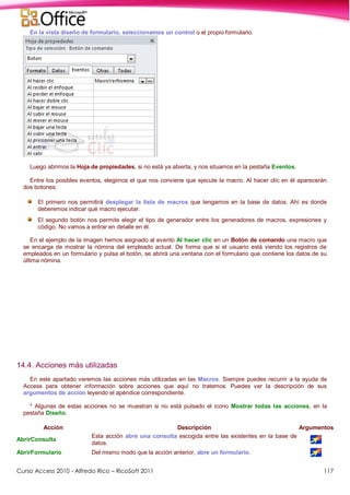 Curso Access 2010 - Alfredo Rico – RicoSoft 2011 117
En la vista diseño de formulario, seleccionamos un control o el propio formulario.
Luego abrimos la Hoja de propiedades, si no está ya abierta, y nos situamos en la pestaña Eventos.
Entre los posibles eventos, elegimos el que nos conviene que ejecute la macro. Al hacer clic en él aparecerán
dos botones:
El primero nos permitirá desplegar la lista de macros que tengamos en la base de datos. Ahí es donde
deberemos indicar qué macro ejecutar.
El segundo botón nos permite elegir el tipo de generador entre los generadores de macros, expresiones y
código. No vamos a entrar en detalle en él.
En el ejemplo de la imagen hemos asignado al evento Al hacer clic en un Botón de comando una macro que
se encarga de mostrar la nómina del empleado actual. De forma que si el usuario está viendo los registros de
empleados en un formulario y pulsa el botón, se abrirá una ventana con el formulario que contiene los datos de su
última nómina.
14.4. Acciones más utilizadas
En este apartado veremos las acciones más utilizadas en las Macros. Siempre puedes recurrir a la ayuda de
Access para obtener información sobre acciones que aquí no tratemos. Puedes ver la descripción de sus
argumentos de acción leyendo el apéndice correspondiente.
* Algunas de estas acciones no se muestran si no está pulsado el icono Mostrar todas las acciones, en la
pestaña Diseño.
Acción Descripción Argumentos
AbrirConsulta
Esta acción abre una consulta escogida entre las existentes en la base de
datos.
AbrirFormulario Del mismo modo que la acción anterior, abre un formulario.
 