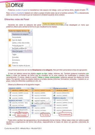 Curso Access 2010 - Alfredo Rico – RicoSoft 2011 12
Podemos ocultar el panel si necesitamos más espacio de trabajo, como ya hemos dicho, desde el botón .
Para volver a mostrarlo bastará con volver a pulsar el botón (esta vez en el sentido contrario ) o directamente
sobre su nombre, en la barra que se mostrará en el lateral izquierdo de la ventana.
Diferentes vistas del Panel
Haciendo clic sobre la cabecera del panel se desplegará un menú que
podemos utilizar para cambiar la forma en que visualizamos los objetos.
Las primeras opciones son las de Desplazarse a la categoría. Nos permiten personalizar el tipo de agrupación.
Si bien por defecto vemos los objetos según su tipo: tablas, informes, etc. También podemos mostrarlos por
fecha a modo de historial, de forma que se muestren en la zona superior los modificados o creados más
recientemente. O incluso, desde la opción Tablas y vistas relacionadas, podemos agrupar los objetos de forma
lógica. Por ejemplo, todos los objetos relativos a la tabla clientes (informes, formularios, consultas...) estarán en un
grupo, todos los referentes a pedidos en otro, etc.
Observa la diferencia en la siguiente imagen:
Fíjate cómo cambian las agrupaciones y los encabezados de las mismas. Utilizar estas vistas con soltura puede
ayudarnos a organizarnos de forma más eficaz, especialmente en bases de datos con grandes volúmenes de
objetos.
 