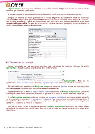 Curso Access 2010 - Alfredo Rico – RicoSoft 2011 121
- EjecutarMacro: Para romper la estructura de ejecución lineal del código de la macro, con estructuras de
repetición que veremos a continuación.
O bien para ejecutar la submacro de forma explícita desde el evento de un control. Veamos un ejemplo:
Imagina que tenemos una macro guardada con el nombre Empleados. En ella hemos creado las submacros
EmpleadosAlta, EmpleadosBaja y EmpleadosActualizar. Rara vez ejecutaremos la macro Empleados completa,
sino que nos referiremos a una de sus agrupaciones. Para ejecutar un alta, deberemos referirnos a ella como
Empleados.EmpleadosAlta. Es decir, en el evento del control de formulario que ejecute la macro, deberemos
escribir NombreDeMacro.NombreDeSubmacro.
14.9. Crear bucles de repetición
Hemos comentado que las submacros permiten crear estructuras de repetición utilizando la acción
EjecutarMacro. Pues bien, ahora aprenderemos cómo implementarlas.
EjecutarMacro: Nos da la
posibilidad de llamar a una macro (o submacro) y repetir su ejecución, definiendo así un bucle repetitivo.
Para ello deberemos especificar el Nombre de macro que queremos ejecutar, ya sea una macro completa
(como Empleados) o una submacro (como Empleados.EmpleadosAlta).
Podemos indicar que la Macro se ejecute más de una vez escribiendo en Número de repeticiones un número
que indique cuántas veces queremos que se repita la ejecución de la macro (el número deberá ser mayor que 1).
Y en Expresión de repetición podremos introducir una expresión condicional para que se repita la ejecución
de la macro mientras la condición se cumpla (sea verdadera). Para componerla se nos dará la opción de utilizar el
Generador de Expresiones. La condición se evaluará antes de ejecutar la macro así que si al empezar, la
condición no se cumple, la macro no se ejecutará.
¡Ojo con los bucles infinitos! si utilizas el argumento Expresión de repetición la condición que pongas deberá
depender de un parámetro que cambie dentro de la macro que se repite, sino podrás entrar en un bucle que no se
acabe nunca.
 
