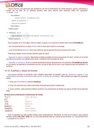 Curso Access 2010 - Alfredo Rico – RicoSoft 2011 122
Ahora veremos una estructura que ilustrará el uso de la combinación de varias técnicas: grupos, submacros y
bucles. No se trata de un ejemplo práctico real, pero servirá para entender mejor los conceptos.
Como puedes ver en la imagen, hemos creado un grupo y una submacro dentro de la macro PruebaBucle:
- por una parte tenemos un grupo acción que en este caso muestra un mensaje,
- y por otra tenemos el bucle, que lo que indica es que se ejecute la macro de acción tres veces.
Podríamos trabajar de dos formas distintas sobre la macro:
- Ejecutar la macro completa: Ejecutaría el código completo de forma secuencial. Es decir, entraría en el bucle
que llama a la acción y lo repetería tres veces, mostrando tres mensajes de aviso.
- Ejecutar la submacro: Si en un control decidiéramos llamar directamente a la submacro (PruebaBucle.Accion
en su evento), se ejecutaría únicamente una vez, ya que el resto de la macro, que incluye el bucle de repetición, no
se leería.
14.10. AutoKeys o atajos de teclado
Las macros también te permitirán crear métodos abreviados de teclado. Esto es, podremos asignar a una
combinación de teclas una determinada acción, a través de una Macro. Sólo tendrás que seguir los siguientes
pasos:
1. Crea una nueva Macro y llámala AutoKeys.
2. Crea una submacro por cada combinación de teclas que quieras implementar.
3. Como nombre, cada submacro deberá contener una combinación de teclas que siga la sintaxis de la siguiente
tabla:
Sintaxis de la combinación Combinación de Teclas
^C or ^1 CTRL+C ó CTRL+1
{F3} F3
^{F3} CTRL+F3
+{F3} MAYUS+F3
{INSERT} INSERT
^{INSERT} CTRL+INSERT
+{INSERT} MAYUS+INSERT
Esto no significa que sólo puedas utilizar esas combinaciones. Recuerda, se trata de la sintaxis, pero podrías
también utilizar {F2}, {F4}, ^{F5}, etc. Lo único que deberás tener en cuenta es que la tecla CTRL se escribirá como
^, y la tecla MAYÚS como +.
 