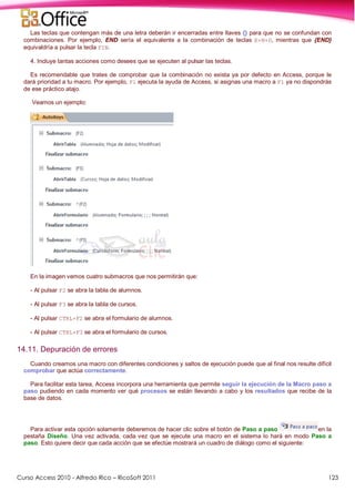Curso Access 2010 - Alfredo Rico – RicoSoft 2011 123
Las teclas que contengan más de una letra deberán ir encerradas entre llaves {} para que no se confundan con
combinaciones. Por ejemplo, END sería el equivalente a la combinación de teclas E+N+D, mientras que {END}
equivaldría a pulsar la tecla FIN.
4. Incluye tantas acciones como desees que se ejecuten al pulsar las teclas.
Es recomendable que trates de comprobar que la combinación no exista ya por defecto en Access, porque le
dará prioridad a tu macro. Por ejemplo, F1 ejecuta la ayuda de Access, si asignas una macro a F1 ya no dispondrás
de ese práctico atajo.
Veamos un ejemplo:
En la imagen vemos cuatro submacros que nos permitirán que:
- Al pulsar F2 se abra la tabla de alumnos.
- Al pulsar F3 se abra la tabla de cursos.
- Al pulsar CTRL+F2 se abra el formulario de alumnos.
- Al pulsar CTRL+F3 se abra el formulario de cursos.
14.11. Depuración de errores
Cuando creamos una macro con diferentes condiciones y saltos de ejecución puede que al final nos resulte difícil
comprobar que actúa correctamente.
Para facilitar esta tarea, Access incorpora una herramienta que permite seguir la ejecución de la Macro paso a
paso pudiendo en cada momento ver qué procesos se están llevando a cabo y los resultados que recibe de la
base de datos.
Para activar esta opción solamente deberemos de hacer clic sobre el botón de Paso a paso en la
pestaña Diseño. Una vez activada, cada vez que se ejecute una macro en el sistema lo hará en modo Paso a
paso. Esto quiere decir que cada acción que se efectúe mostrará un cuadro de diálogo como el siguiente:
 
