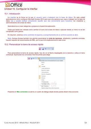 Curso Access 2010 - Alfredo Rico – RicoSoft 2011 125
Unidad 15. Configurar la interfaz
15.1. Introducción
La interfaz es la forma en la que el usuario verá y trabajará con la base de datos. En esta unidad
aprenderemos cómo configurar Microsoft Access 2010 para que una persona que vaya a trabajar con la base de
datos vea y pueda realizar únicamente aquello que sea conveniente para nosotros: los creadores y
administradores de la base de datos.
Aprenderemos a crear categorías y grupos en el panel de exploración.
Verás que tareas tan vistosas como cambiar el icono de la base de datos o ejecutar desde un menú no es tan
complicado como parece.
En resumen, veremos cómo controlar el aspecto y comportamiento de un archivo cuando se abre.
Nota: Aunque Access también nos permite personalizar la cinta de opciones, añadiendo y quitando controles,
hacerlo requiere de conocimientos de XML, por lo que no lo explicaremos en este curso.
15.2. Personalizar la barra de acceso rápido
Para personalizar la barra de acceso rápido, haz clic en la flecha desplegable de la derecha o utiliza el menú
contextual. Aparecerán los comandos más frecuentes para elegir.
Pulsando en Más comandos se abrirá un cuadro de diálogo desde donde podrás añadir otras acciones:
 