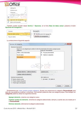 Curso Access 2010 - Alfredo Rico – RicoSoft 2011 127
También puedes acceder desde Archivo > Opciones, en la ficha Base de datos actual, pulsando el botón
Opciones de navegación....
La ventana tiene el siguiente aspecto:
Empezaremos por crear nuestra propia categoría. Access nos proporciona la categoría Personalizado para
este uso, que podemos modificar o renombrar. Pero también podemos crear una categoría propia. Para trabajar con
categorías podemos utilizar los siguientes botones:
Agregar elemento, creamos una categoría nueva.
Cambiar nombre de elemento, renombra la categoría seleccionada, siempre y cuando sea una creada por ti
o Personalizado.
Eliminar elemento, eliminamos la categoría seleccionada.
 