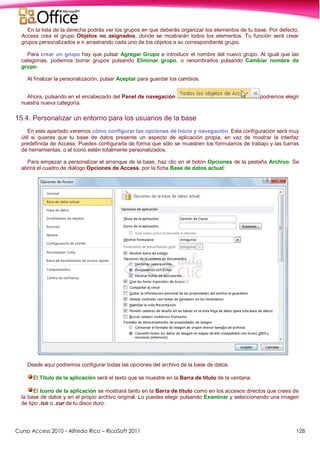 Curso Access 2010 - Alfredo Rico – RicoSoft 2011 128
En la lista de la derecha podrás ver los grupos en que deberás organizar los elementos de tu base. Por defecto,
Access crea el grupo Objetos no asignados, donde se mostrarán todos los elementos. Tu función será crear
grupos personalizados e ir arrastrando cada uno de los objetos a su correspondiente grupo.
Para crear un grupo hay que pulsar Agregar Grupo e introducir el nombre del nuevo grupo. Al igual que las
categorías, podemos borrar grupos pulsando Eliminar grupo, o renombrarlos pulsando Cambiar nombre de
grupo.
Al finalizar la personalización, pulsar Aceptar para guardar los cambios.
Ahora, pulsando en el encabezado del Panel de navegación podremos elegir
nuestra nueva categoría.
15.4. Personalizar un entorno para los usuarios de la base
En este apartado veremos cómo configurar las opciones de Inicio y navegación. Esta configuración será muy
útil si quieres que tu base de datos presente un aspecto de aplicación propia, en vez de mostrar la interfaz
predefinida de Access. Puedes configurarla de forma que sólo se muestren los formularios de trabajo y las barras
de herramientas, o el icono estén totalmente personalizados.
Para empezar a personalizar el arranque de la base, haz clic en el botón Opciones de la pestaña Archivo. Se
abrirá el cuadro de diálogo Opciones de Access, por la ficha Base de datos actual:
Desde aquí podremos configurar todas las opciones del archivo de la base de datos.
El Título de la aplicación será el texto que se muestre en la Barra de título de la ventana.
El Icono de la aplicación se mostrará tanto en la Barra de título como en los accesos directos que crees de
la base de datos y en el propio archivo original. Lo puedes elegir pulsando Examinar y seleccionando una imagen
de tipo .ico o .cur de tu disco duro.
 