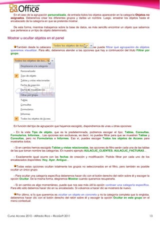 Curso Access 2010 - Alfredo Rico – RicoSoft 2011 13
En el caso de la agrupación personalizada, de entrada todos los objetos aparecerán en la categoría Objetos no
asignados. Deberemos crear los diferentes grupos y darles un nombre. Luego, arrastrar los objetos hasta el
encabezado de la categoría en que se pretenda mostrar.
De esta forma, mientras trabajamos sobre la base de datos, es más sencillo encontrar un objeto que sabemos
que pertenece a un tipo de objeto determinado.
Mostrar u ocultar objetos en el panel
También desde la cabecera se puede filtrar qué agrupación de objetos
queremos visualizar. Para ello, deberemos atender a las opciones que hay a continuación del título Filtrar por
grupo.
En función del tipo de agrupación que hayamos escogido, dispondremos de unas u otras opciones:
- En la vista Tipo de objeto, que es la predeterminada, podremos escoger el tipo: Tablas, Consultas,
Formularios, Informes... Las opciones son exclusivas, es decir, no puedes filtrar para que se muestren Tablas y
Consultas, pero no Formularios e Informes. Eso sí, puedes escoger Todos los objetos de Access para
mostrarlos todos.
- Si en cambio hemos escogido Tablas y vistas relacionadas, las opciones de filtro serán cada una de las tablas
de las que toman nombre las categorías. En nuestro ejemplo AULACLIC_CLIENTES, AULACLIC_FACTURAS...
- Exactamente igual ocurre con las fechas de creación y modificación. Podrás filtrar por cada uno de los
encabezados disponibles: Hoy, Ayer, Antiguo...
Todas estas opciones ocultan totalmente los grupos no seleccionados en el filtro, pero también es posible
ocultar un único grupo.
- Para ocultar una categoría específica deberemos hacer clic con el botón derecho del ratón sobre él y escoger la
opción Ocultar. De la misma forma, elegiremos Mostrar cuando queramos recuperarla.
- Si en cambio es algo momentáneo, puede que nos sea más útil la opción contraer una categoría específica.
Para ello sólo debemos hacer clic en su encabezado. Si volvemos a hacer clic se mostrará de nuevo.
Por último, si lo que queremos es ocultar un objeto en concreto y no la categoría completa que lo engloba,
deberemos hacer clic con el botón derecho del ratón sobre él y escoger la opción Ocultar en este grupo en el
menú contextual.
 