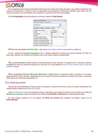 Curso Access 2010 - Alfredo Rico – RicoSoft 2011 130
En el apartado anterior hemos aprendido cómo forzar al usuario de la base de datos a que utilice la aplicación por
medio de formularios e informes, pero es interesante que pongamos restricciones también para evitar que los
usuarios accedan a la Vista Diseño y los modifiquen o para forzar su forma de trabajar.
En las Propiedades de los formularios e informes, desde la Vista Diseño:
Utiliza las propiedades Permitir vista... para elegir qué vistas estarán disponibles y cuáles no.
O bien, cambia la propiedad Emergente a Sí, si deseas desactivar el botón que permite cambiar de Vista. En
este caso, además, se mostrará el formulario como una nueva ventana independiente.
La propiedad Modal también afecta al comportamiento de las ventanas. Si elegimos Sí, la ventana al abrirse
inhabilitará el resto de ventanas hasta que no se cierre. En otras palabras será la única ventana con la que sea
posible trabajar.
Las propiedades Botones Minimizar Maximizar y Botón Cerrar te permiten elegir si quieres o no mostrar
estas opciones. Como siempre, asegúrate de que no quitas funciones necesarias al usuario de la base, incluyendo
alternativas como botones realizados por ti.
15.6. Panel de control
Otra de las funcionalidades de Access que nos ayudará a mejorar la forma en la que el usuario interactuará con
nuestra base de datos es el Panel de control.
Crear un Panel de control nos ayudará a crear un formulario que podremos lanzar al inicio donde, por medio de
Botones de comando, daremos acceso a los distintos Formularios e Informes de nuestra base de datos.
En esta imagen podemos ver una página del Panel de control justo después de haberlo creado con el
Administrador:
 