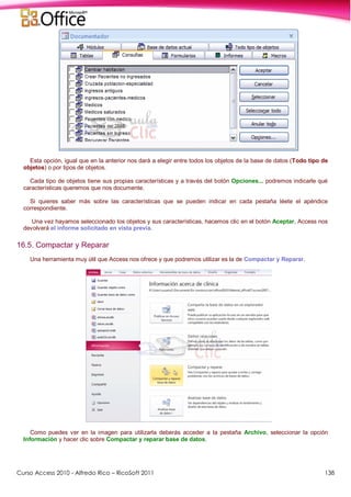 Curso Access 2010 - Alfredo Rico – RicoSoft 2011 138
Esta opción, igual que en la anterior nos dará a elegir entre todos los objetos de la base de datos (Todo tipo de
objetos) o por tipos de objetos.
Cada tipo de objetos tiene sus propias características y a través del botón Opciones... podremos indicarle qué
características queremos que nos documente.
Si quieres saber más sobre las características que se pueden indicar en cada pestaña léete el apéndice
correspondiente.
Una vez hayamos seleccionado los objetos y sus características, hacemos clic en el botón Aceptar, Access nos
devolverá el informe solicitado en vista previa.
16.5. Compactar y Reparar
Una herramienta muy útil que Access nos ofrece y que podremos utilizar es la de Compactar y Reparar.
Como puedes ver en la imagen para utilizarla deberás acceder a la pestaña Archivo, seleccionar la opción
Información y hacer clic sobre Compactar y reparar base de datos.
 