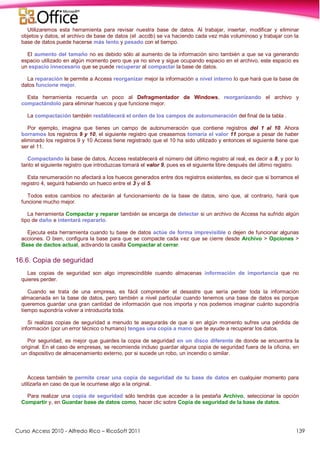 Curso Access 2010 - Alfredo Rico – RicoSoft 2011 139
Utilizaremos esta herramienta para revisar nuestra base de datos. Al trabajar, insertar, modificar y eliminar
objetos y datos, el archivo de base de datos (el .accdb) se va haciendo cada vez más voluminoso y trabajar con la
base de datos puede hacerse más lento y pesado con el tiempo.
El aumento del tamaño no es debido sólo al aumento de la información sino también a que se va generando
espacio utilizado en algún momento pero que ya no sirve y sigue ocupando espacio en el archivo, este espacio es
un espacio innecesario que se puede recuperar al compactar la base de datos.
La reparación le permite a Access reorganizar mejor la información a nivel interno lo que hará que la base de
datos funcione mejor.
Esta herramienta recuerda un poco al Defragmentador de Windows, reorganizando el archivo y
compactándolo para eliminar huecos y que funcione mejor.
La compactación también restablecerá el orden de los campos de autonumeración del final de la tabla .
Por ejemplo, imagina que tienes un campo de autonumeración que contiene registros del 1 al 10. Ahora
borramos los registros 9 y 10, el siguiente registro que creasemos tomaría el valor 11 porque a pesar de haber
eliminado los registros 9 y 10 Access tiene registrado que el 10 ha sido utilizado y entonces el siguiente tiene que
ser el 11.
Compactando la base de datos, Access restablecerá el número del último registro al real, es decir a 8, y por lo
tanto el siguiente registro que introduzcas tomará el valor 9, pues es el siguiente libre después del último registro.
Esta renumeración no afectará a los huecos generados entre dos registros existentes, es decir que si borramos el
registro 4, seguirá habiendo un hueco entre el 3 y el 5.
Todos estos cambios no afectarán al funcionamiento de la base de datos, sino que, al contrario, hará que
funcione mucho mejor.
La herramienta Compactar y reparar también se encarga de detectar si un archivo de Access ha sufrido algún
tipo de daño e intentará repararlo.
Ejecuta esta herramienta cuando tu base de datos actúe de forma imprevisible o dejen de funcionar algunas
acciones. O bien, configura la base para que se compacte cada vez que se cierre desde Archivo > Opciones >
Base de dactos actual, activando la casilla Compactar al cerrar.
16.6. Copia de seguridad
Las copias de seguridad son algo imprescindible cuando almacenas información de importancia que no
quieres perder.
Cuando se trata de una empresa, es fácil comprender el desastre que sería perder toda la información
almacenada en la base de datos, pero también a nivel particular cuando tenemos una base de datos es porque
queremos guardar una gran cantidad de información que nos importa y nos podemos imaginar cuánto supondría
tiempo supondría volver a introducirla toda.
Si realizas copias de seguridad a menudo te asegurarás de que si en algún momento sufres una pérdida de
información (por un error técnico o humano) tengas una copia a mano que te ayude a recuperar los datos.
Por seguridad, es mejor que guardes la copia de seguridad en un disco diferente de donde se encuentra la
original. En el caso de empresas, se recomienda incluso guardar alguna copia de seguridad fuera de la oficina, en
un dispositivo de almacenamiento externo, por si sucede un robo, un incendio o similar.
Access también te permite crear una copia de seguridad de tu base de datos en cualquier momento para
utilizarla en caso de que le ocurriese algo a la original.
Para realizar una copia de seguridad sólo tendrás que acceder a la pestaña Archivo, seleccionar la opción
Compartir y, en Guardar base de datos como, hacer clic sobre Copia de seguridad de la base de datos.
 