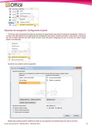 Curso Access 2010 - Alfredo Rico – RicoSoft 2011 14
Opciones de navegación: Configurando el panel
Ya hemos visto prácticamente todas las opciones de organización que ofrece el panel de navegación. Vamos a ir
un paso más allá explorando las Opciones de navegación que ofrece. Podemos acceder a esta opción si hacemos
clic con el botón derecho del ratón sobre el área vacía del panel. Asegúrate de que no haces clic sobre ningún
objeto ni encabezado.
Se abrirá una ventana como la siguiente:
Desde esta ventana podrás modificar el orden en que aparecen los distintos tipos de vista en el menú.
 