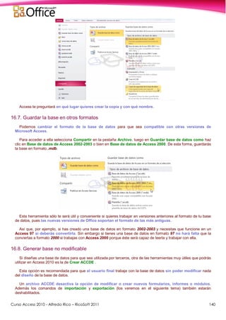 Curso Access 2010 - Alfredo Rico – RicoSoft 2011 140
Access te preguntará en qué lugar quieres crear la copia y con qué nombre.
16.7. Guardar la base en otros formatos
Podemos cambiar el formato de la base de datos para que sea compatible con otras versiones de
Microsoft Access.
Para acceder a ella selecciona Compartir en la pestaña Archivo, luego en Guardar base de datos como haz
clic en Base de datos de Access 2002-2003 o bien en Base de datos de Access 2000. De esta forma, guardarás
la base en formato .mdb.
Esta herramienta sólo te será útil y conveniente si quieres trabajar en versiones anteriores al formato de tu base
de datos, pues las nuevas versiones de Office soportan el formato de las más antiguas.
Así que, por ejemplo, si has creado una base de datos en formato 2002-2003 y necesitas que funcione en un
Access 97 sí deberás convertirla. Sin embargo si tienes una base de datos en formato 97 no hará falta que la
conviertas a formato 2000 si trabajas con Access 2000 porque éste será capaz de leerla y trabajar con ella.
16.8. Generar base no modificable
Si diseñas una base de datos para que sea utilizada por terceros, otra de las herramientas muy útiles que podrás
utilizar en Access 2010 es la de Crear ACCDE .
Esta opción es recomendada para que el usuario final trabaje con la base de datos sin poder modificar nada
del diseño de la base de datos.
Un archivo ACCDE desactiva la opción de modificar o crear nuevos formularios, informes o módulos.
Además los comandos de importación y exportación (los veremos en el siguiente tema) también estarán
deshabilitados.
 