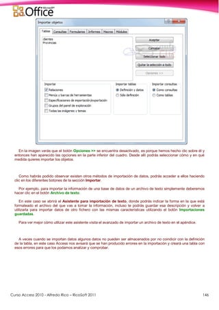 Curso Access 2010 - Alfredo Rico – RicoSoft 2011 146
En la imagen verás que el botón Opciones >> se encuentra desactivado, es porque hemos hecho clic sobre él y
entonces han aparecido las opciones en la parte inferior del cuadro. Desde allí podrás seleccionar cómo y en qué
medida quieres importar los objetos.
Como habrás podido observar existen otros métodos de importación de datos, podrás acceder a ellos haciendo
clic en los diferentes botones de la sección Importar.
Por ejemplo, para importar la información de una base de datos de un archivo de texto simplemente deberemos
hacer clic en el botón Archivo de texto.
En este caso se abrirá el Asistente para importación de texto, donde podrás indicar la forma en la que está
formateado el archivo del que vas a tomar la información, incluso te podrás guardar esa descripción y volver a
utilizarla para importar datos de otro fichero con las mismas características utilizando el botón Importaciones
guardadas.
Para ver mejor cómo utilizar este asistente visita el avanzado de importar un archivo de texto en el apéndice.
A veces cuando se importan datos algunos datos no pueden ser almacenados por no coindicir con la definición
de la tabla, en este caso Access nos avisará que se han producido errores en la importación y creará una tabla con
esos errores para que los podamos analizar y comprobar.
 