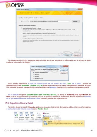 Curso Access 2010 - Alfredo Rico – RicoSoft 2011 148
Si activamos esta opción podremos elegir el modo en el que se guarda la información en el archivo de texto
mediante este cuadro de diálogo:
Aquí podrás seleccionar el tipo de codificación de los datos de tipo Texto de la tabla. Aunque el
predeterminado sea Windows, Unicode (UTF-8) suele ser el formato que mayor compatibilidad presenta. Aunque
si tu intención es seguir trabajando dentro de la plataforma Windows deja la opción predeterminada seleccionada.
Si no activas la opción Exportar datos con formato y diseño, se abrirá el Asistente para exportación de
texto, que es muy parecido al que hemos visto en el apartado anterior de importación. Podrás especificar el modo
en el que se formateará el archivo de salida e incluso guardar esa especificación.
17.3. Exportar a Word y Excel
También, desde la sección Exportar, podremos exportar el contenido de nuestras tablas, informes o formularios
a aplicaciones del mismo paquete como Word o Excel.
 