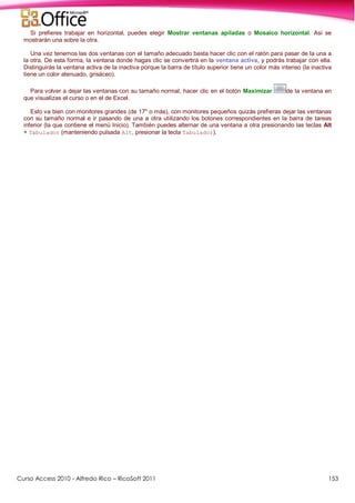 Curso Access 2010 - Alfredo Rico – RicoSoft 2011 153
Si prefieres trabajar en horizontal, puedes elegir Mostrar ventanas apiladas o Mosaico horizontal. Así se
mostrarán una sobre la otra.
Una vez tenemos las dos ventanas con el tamaño adecuado basta hacer clic con el ratón para pasar de la una a
la otra. De esta forma, la ventana donde hagas clic se convertirá en la ventana activa, y podrás trabajar con ella.
Distinguirás la ventana activa de la inactiva porque la barra de título superior tiene un color más intenso (la inactiva
tiene un color atenuado, grisáceo).
Para volver a dejar las ventanas con su tamaño normal, hacer clic en el botón Maximizar de la ventana en
que visualizas el curso o en el de Excel.
Esto va bien con monitores grandes (de 17" o más), con monitores pequeños quizás prefieras dejar las ventanas
con su tamaño normal e ir pasando de una a otra utilizando los botones correspondientes en la barra de tareas
inferior (la que contiene el menú Inicio). También puedes alternar de una ventana a otra presionando las teclas Alt
+ Tabulador (manteniendo pulsada Alt, presionar la tecla Tabulador).
 