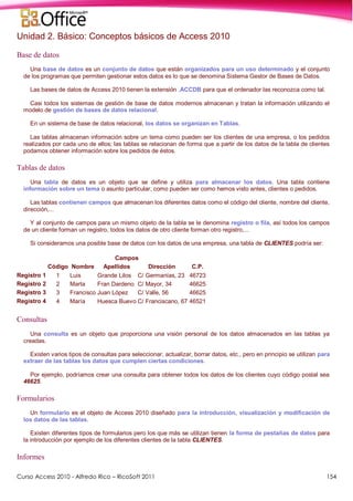 Curso Access 2010 - Alfredo Rico – RicoSoft 2011 154
Unidad 2. Básico: Conceptos básicos de Access 2010
Base de datos
Una base de datos es un conjunto de datos que están organizados para un uso determinado y el conjunto
de los programas que permiten gestionar estos datos es lo que se denomina Sistema Gestor de Bases de Datos.
Las bases de datos de Access 2010 tienen la extensión .ACCDB para que el ordenador las reconozca como tal.
Casi todos los sistemas de gestión de base de datos modernos almacenan y tratan la información utilizando el
modelo de gestión de bases de datos relacional.
En un sistema de base de datos relacional, los datos se organizan en Tablas.
Las tablas almacenan información sobre un tema como pueden ser los clientes de una empresa, o los pedidos
realizados por cada uno de ellos; las tablas se relacionan de forma que a partir de los datos de la tabla de clientes
podamos obtener información sobre los pedidos de éstos.
Tablas de datos
Una tabla de datos es un objeto que se define y utiliza para almacenar los datos. Una tabla contiene
información sobre un tema o asunto particular, como pueden ser como hemos visto antes, clientes o pedidos.
Las tablas contienen campos que almacenan los diferentes datos como el código del cliente, nombre del cliente,
dirección,...
Y al conjunto de campos para un mismo objeto de la tabla se le denomina registro o fila, así todos los campos
de un cliente forman un registro, todos los datos de otro cliente forman otro registro,...
Si consideramos una posible base de datos con los datos de una empresa, una tabla de CLIENTES podría ser:
Campos
Código Nombre Apellidos Dirección C.P.
Registro 1 1 Luis Grande Lilos C/ Germanías, 23 46723
Registro 2 2 Marta Fran Dardeno C/ Mayor, 34 46625
Registro 3 3 Francisco Juan López C/ Valle, 56 46625
Registro 4 4 María Huesca Buevo C/ Franciscano, 67 46521
Consultas
Una consulta es un objeto que proporciona una visión personal de los datos almacenados en las tablas ya
creadas.
Existen varios tipos de consultas para seleccionar, actualizar, borrar datos, etc., pero en principio se utilizan para
extraer de las tablas los datos que cumplen ciertas condiciones.
Por ejemplo, podríamos crear una consulta para obtener todos los datos de los clientes cuyo código postal sea
46625.
Formularios
Un formulario es el objeto de Access 2010 diseñado para la introducción, visualización y modificación de
los datos de las tablas.
Existen diferentes tipos de formularios pero los que más se utilizan tienen la forma de pestañas de datos para
la introducción por ejemplo de los diferentes clientes de la tabla CLIENTES.
Informes
 